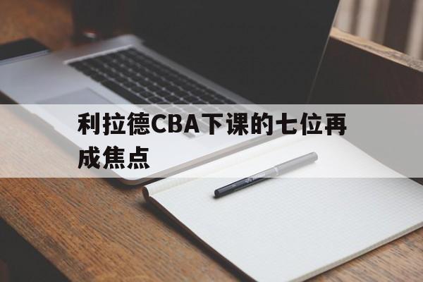 利拉德CBA下课的七位再成焦点(利拉德cba下课的七位再成焦点球员)